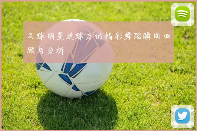 足球明星进球后的精彩舞蹈瞬间回顾与分析
