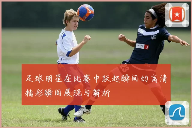 足球明星在比赛中跃起瞬间的高清精彩瞬间展现与解析