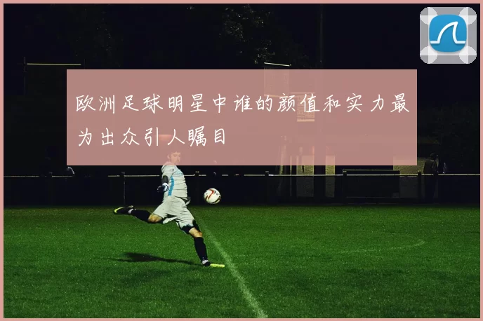 欧洲足球明星中谁的颜值和实力最为出众引人瞩目
