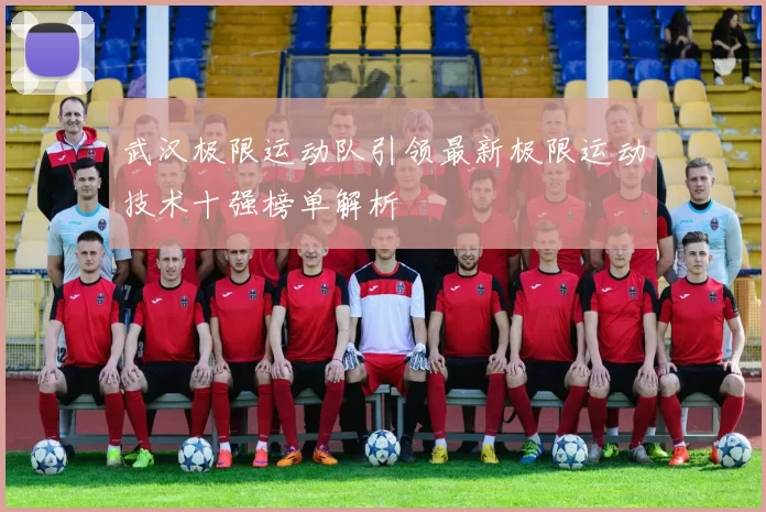 武汉极限运动队引领最新极限运动技术十强榜单解析