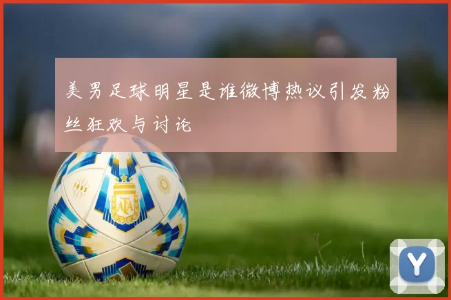美男足球明星是谁微博热议引发粉丝狂欢与讨论