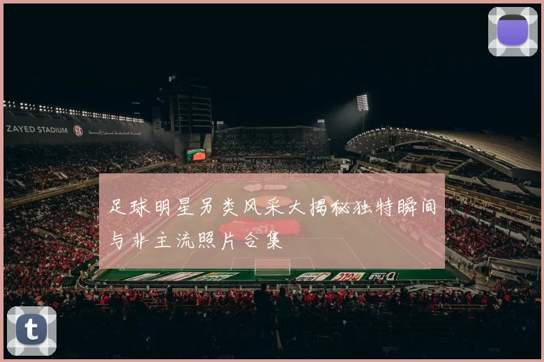 足球明星另类风采大揭秘独特瞬间与非主流照片合集
