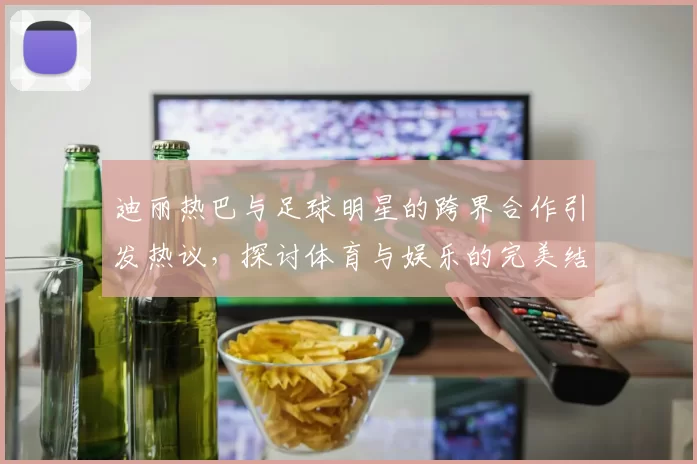迪丽热巴与足球明星的跨界合作引发热议，探讨体育与娱乐的完美结合