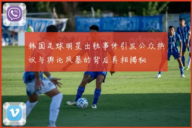 韩国足球明星出轨事件引发公众热议与舆论风暴的背后真相揭秘