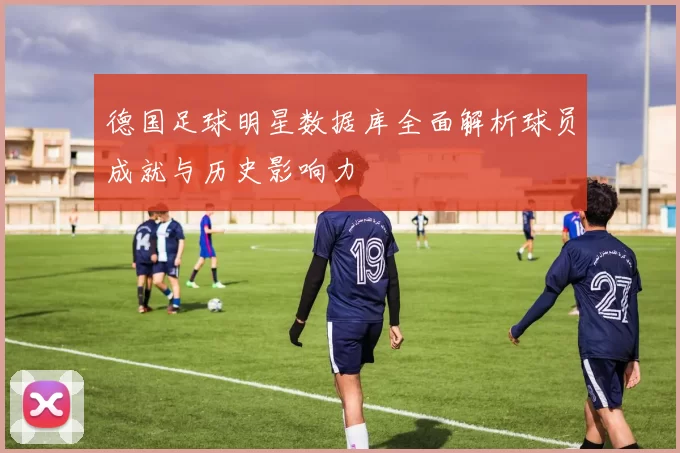 德国足球明星数据库全面解析球员成就与历史影响力