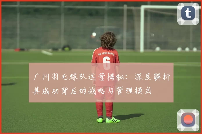 广州羽毛球队运营揭秘：深度解析其成功背后的战略与管理模式