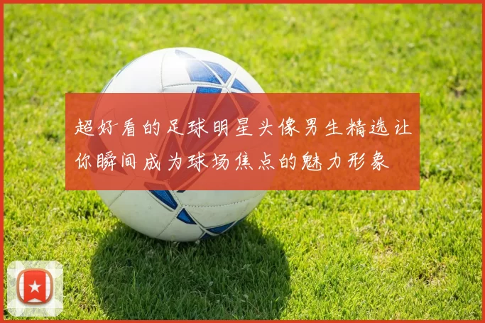 超好看的足球明星头像男生精选让你瞬间成为球场焦点的魅力形象