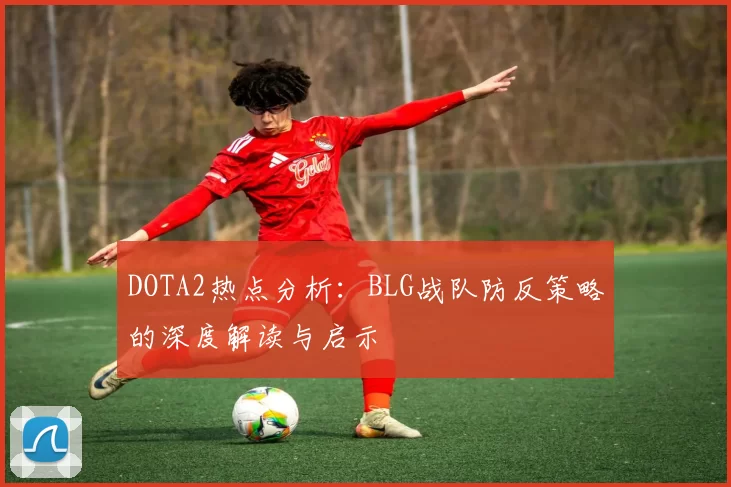 DOTA2热点分析：BLG战队防反策略的深度解读与启示