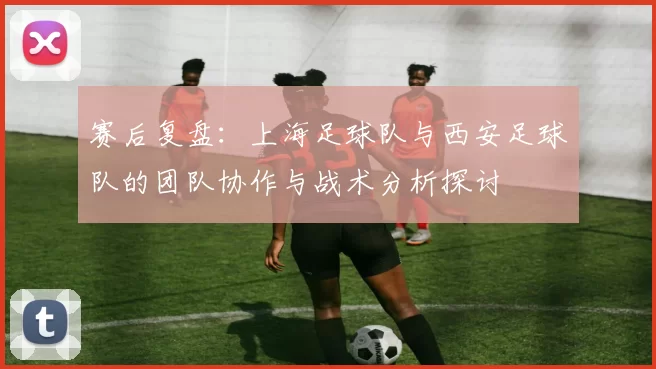 赛后复盘：上海足球队与西安足球队的团队协作与战术分析探讨