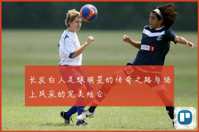 长发白人足球明星的传奇之路与场上风采的完美结合