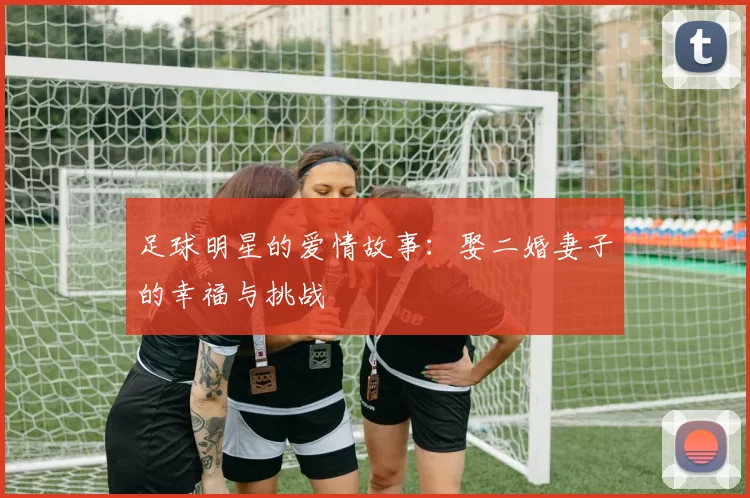 足球明星的爱情故事：娶二婚妻子的幸福与挑战