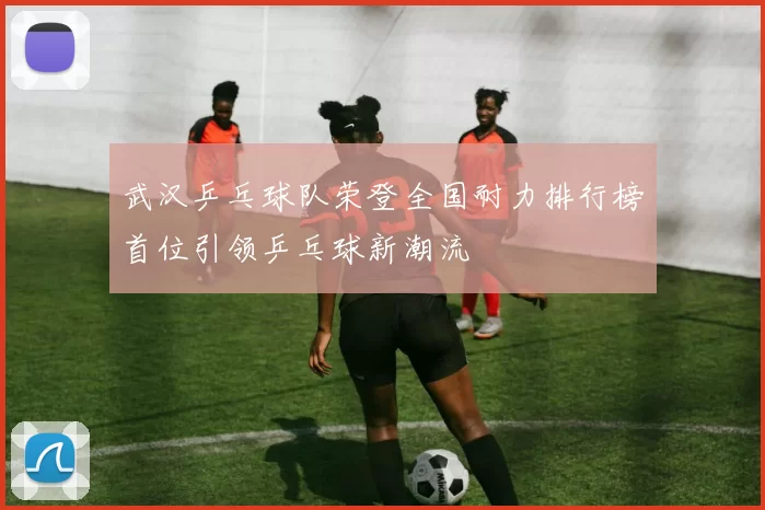 武汉乒乓球队荣登全国耐力排行榜首位引领乒乓球新潮流
