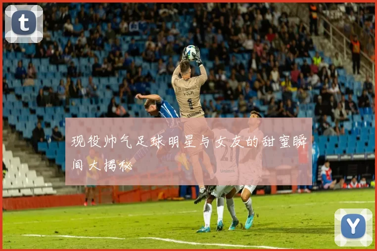 现役帅气足球明星与女友的甜蜜瞬间大揭秘