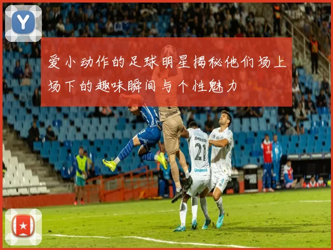 爱小动作的足球明星揭秘他们场上场下的趣味瞬间与个性魅力