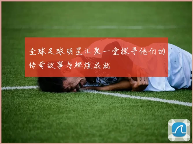 全球足球明星汇聚一堂探寻他们的传奇故事与辉煌成就