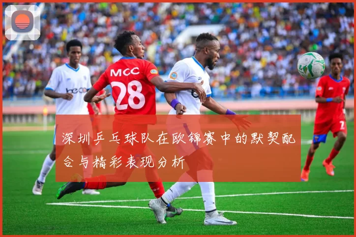 深圳乒乓球队在欧锦赛中的默契配合与精彩表现分析