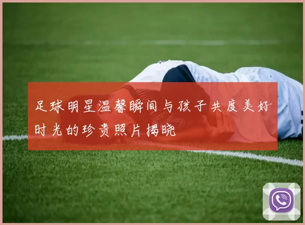 足球明星温馨瞬间与孩子共度美好时光的珍贵照片揭晓