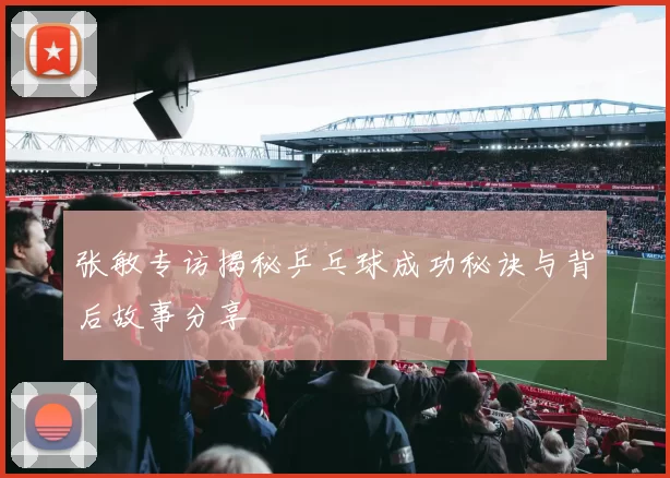 张敏专访揭秘乒乓球成功秘诀与背后故事分享