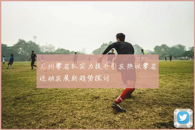 广州攀岩队实力提升引发热议攀岩运动发展新趋势探讨