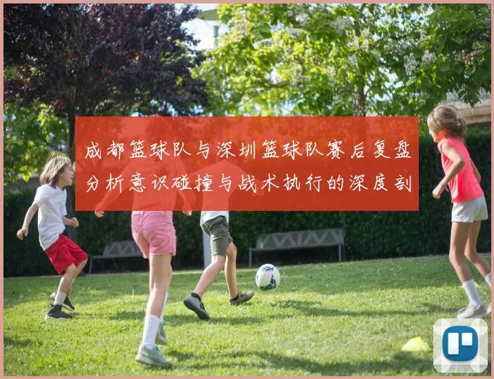 成都篮球队与深圳篮球队赛后复盘分析意识碰撞与战术执行的深度剖析