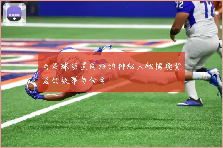与足球明星同框的神秘人物揭晓背后的故事与传奇