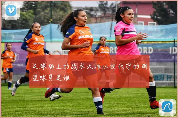 足球场上的战术大师以攻代守的明星球员是谁