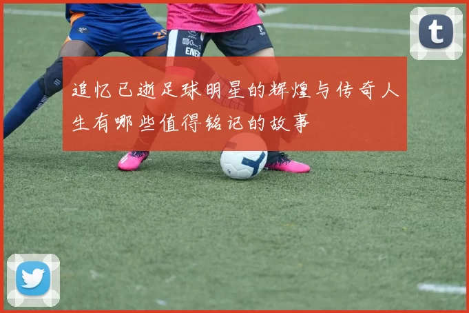 追忆已逝足球明星的辉煌与传奇人生有哪些值得铭记的故事