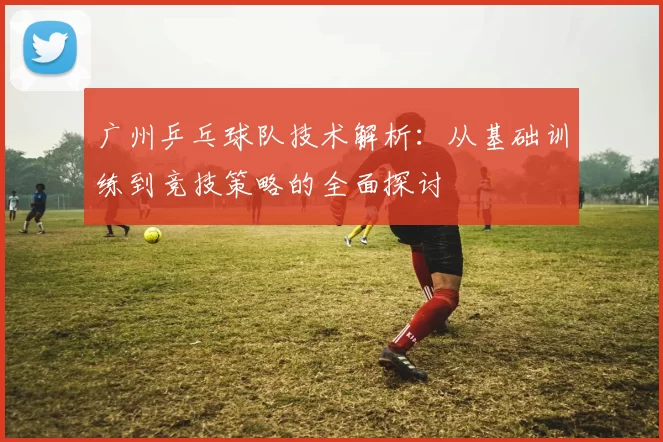 广州乒乓球队技术解析：从基础训练到竞技策略的全面探讨