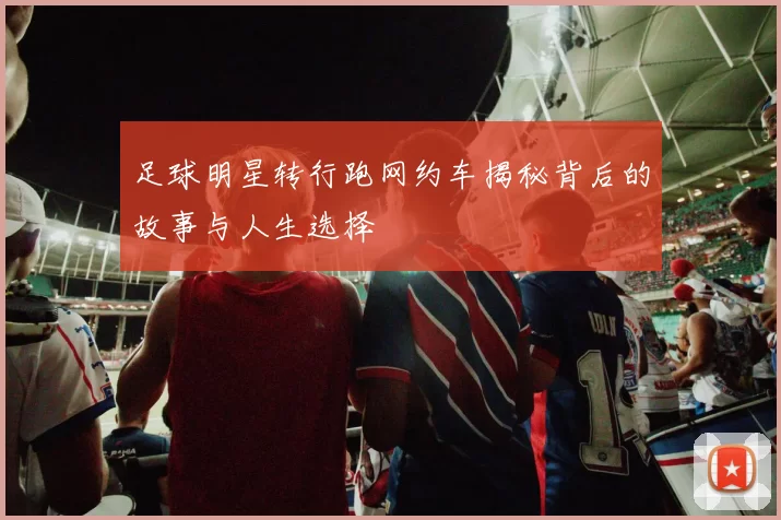 足球明星转行跑网约车揭秘背后的故事与人生选择