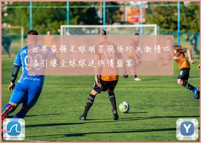 世界最强足球明星现场对决激情四溢引爆全球球迷热情盛宴