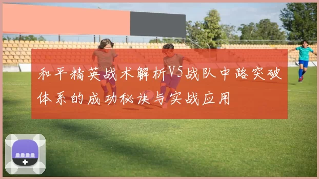 和平精英战术解析V5战队中路突破体系的成功秘诀与实战应用