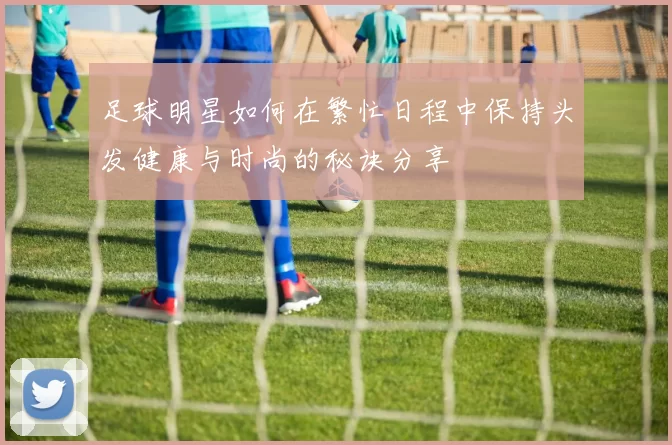 足球明星如何在繁忙日程中保持头发健康与时尚的秘诀分享