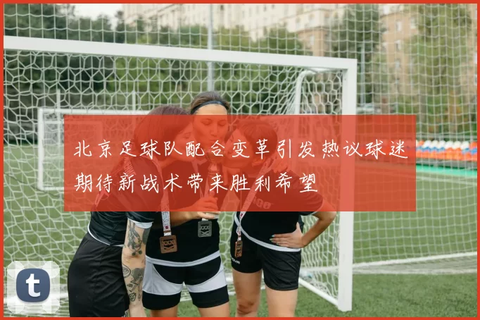 北京足球队配合变革引发热议球迷期待新战术带来胜利希望