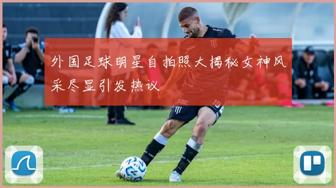 外国足球明星自拍照大揭秘女神风采尽显引发热议