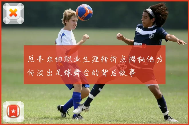 厄齐尔的职业生涯转折点揭秘他为何淡出足球舞台的背后故事