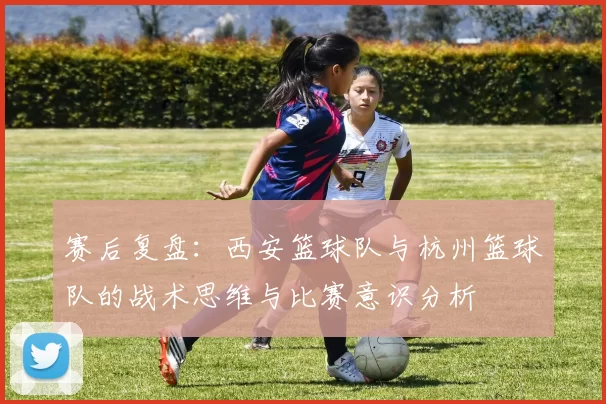 赛后复盘：西安篮球队与杭州篮球队的战术思维与比赛意识分析