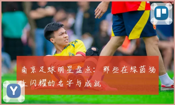 南京足球明星盘点：那些在绿茵场上闪耀的名字与成就