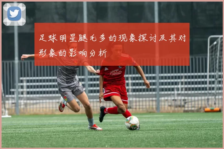 足球明星腿毛多的现象探讨及其对形象的影响分析
