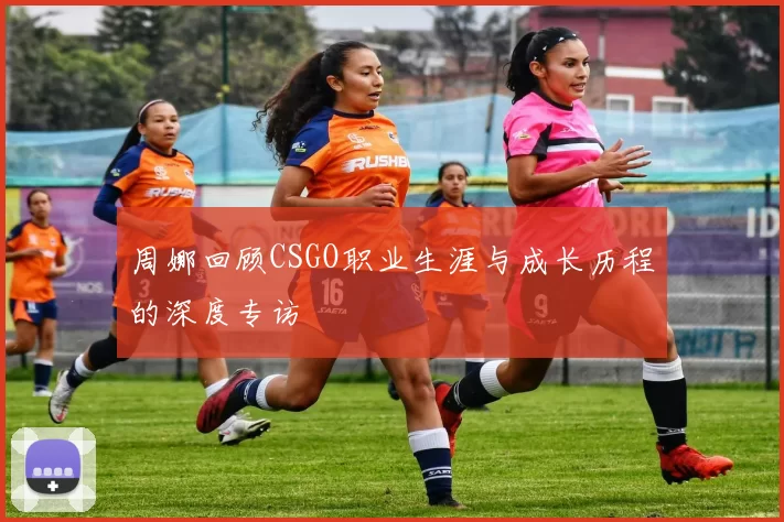 周娜回顾CSGO职业生涯与成长历程的深度专访