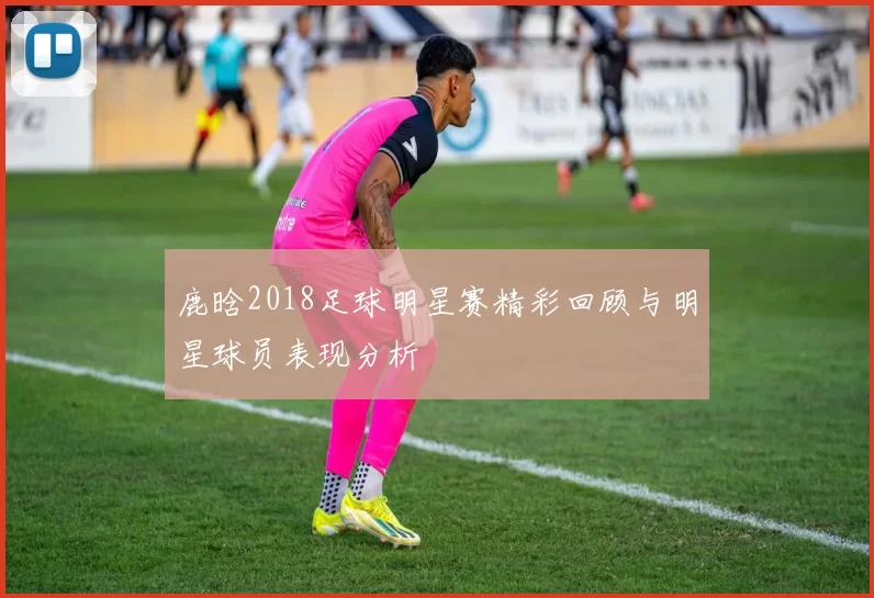 鹿晗2018足球明星赛精彩回顾与明星球员表现分析
