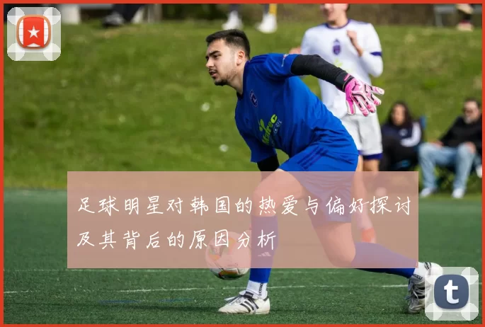 足球明星对韩国的热爱与偏好探讨及其背后的原因分析