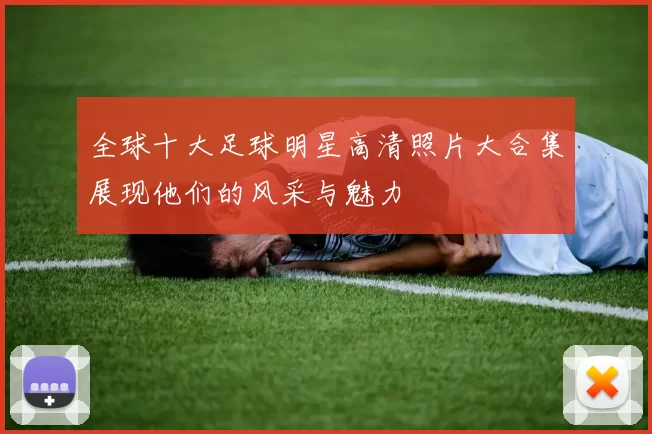 全球十大足球明星高清照片大合集展现他们的风采与魅力
