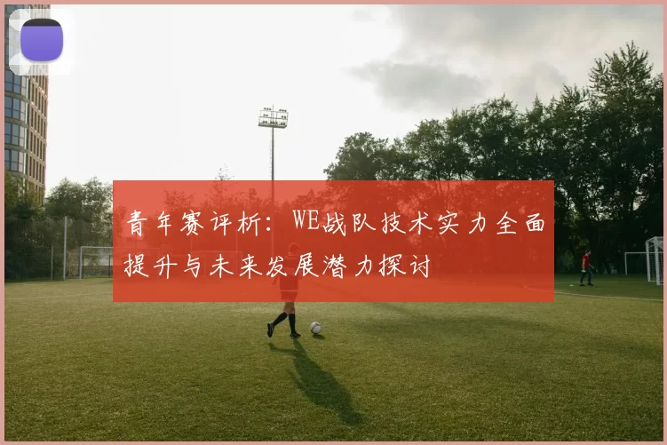 青年赛评析：WE战队技术实力全面提升与未来发展潜力探讨