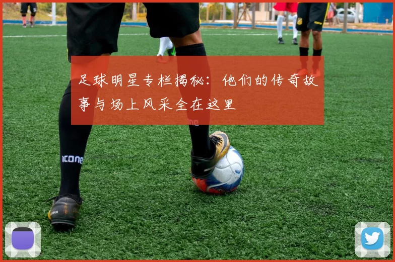 足球明星专栏揭秘：他们的传奇故事与场上风采全在这里
