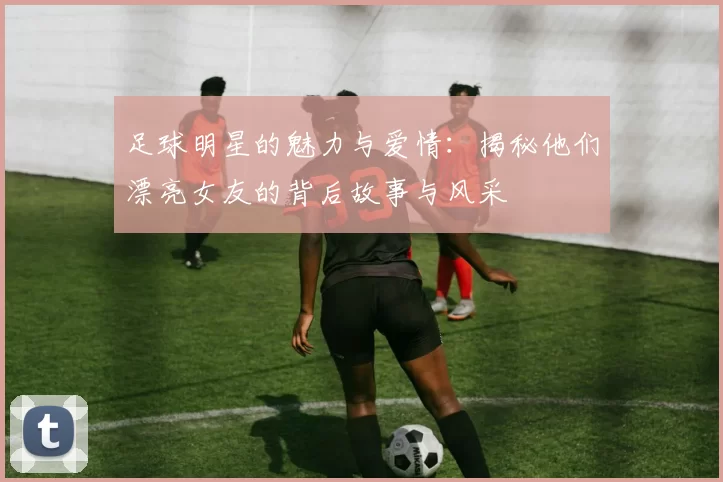 足球明星的魅力与爱情：揭秘他们漂亮女友的背后故事与风采