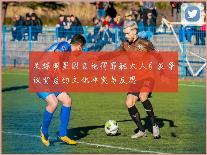 足球明星因言论得罪犹太人引发争议背后的文化冲突与反思
