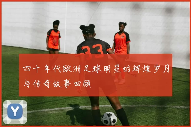 四十年代欧洲足球明星的辉煌岁月与传奇故事回顾
