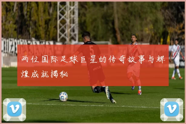 两位国际足球巨星的传奇故事与辉煌成就揭秘