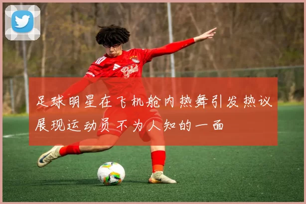 足球明星在飞机舱内热舞引发热议展现运动员不为人知的一面