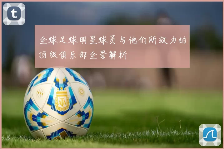 全球足球明星球员与他们所效力的顶级俱乐部全景解析
